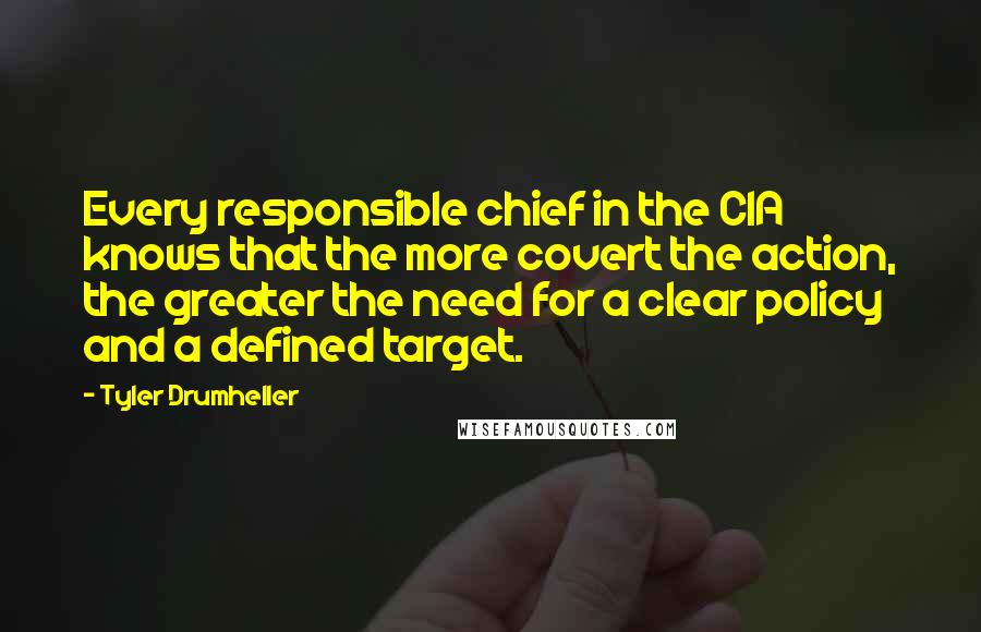 Tyler Drumheller Quotes: Every responsible chief in the CIA knows that the more covert the action, the greater the need for a clear policy and a defined target.