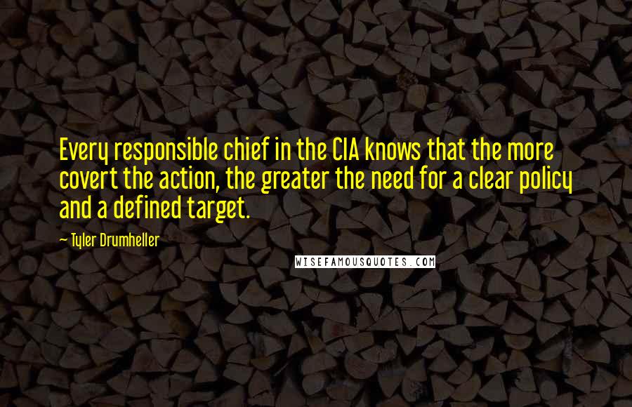 Tyler Drumheller Quotes: Every responsible chief in the CIA knows that the more covert the action, the greater the need for a clear policy and a defined target.