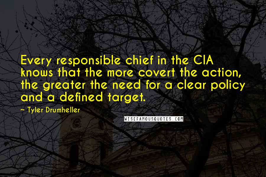 Tyler Drumheller Quotes: Every responsible chief in the CIA knows that the more covert the action, the greater the need for a clear policy and a defined target.