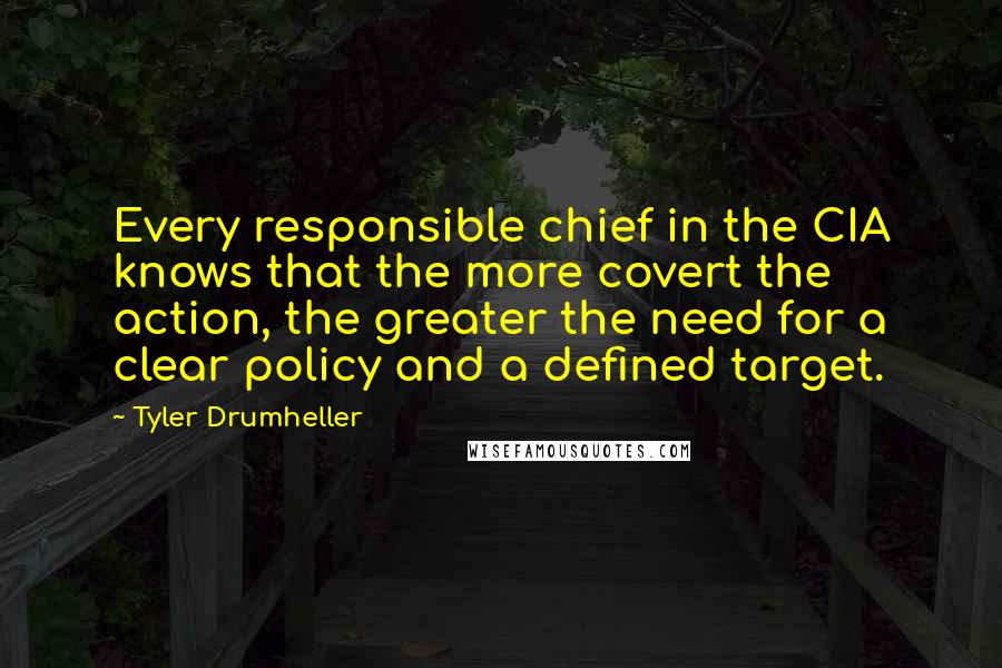 Tyler Drumheller Quotes: Every responsible chief in the CIA knows that the more covert the action, the greater the need for a clear policy and a defined target.