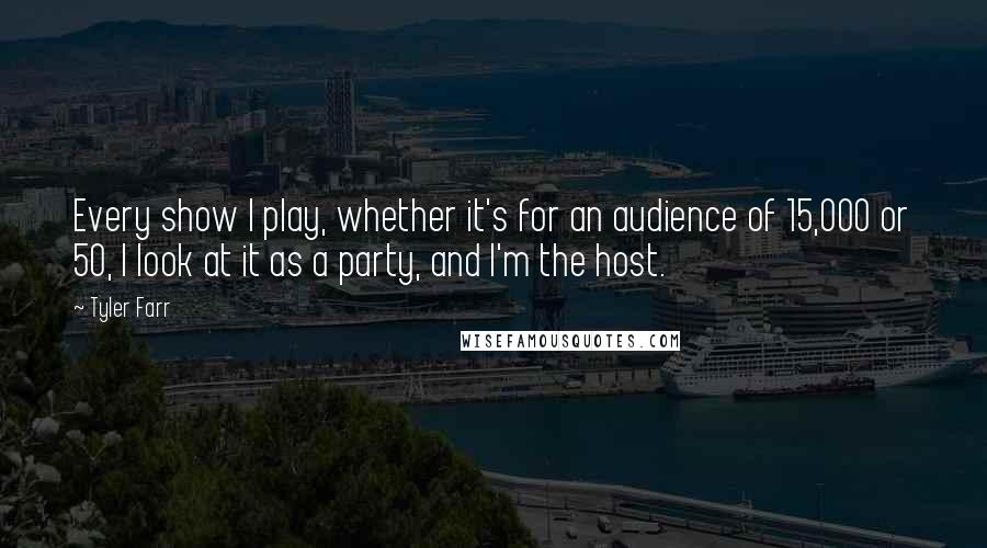 Tyler Farr Quotes: Every show I play, whether it's for an audience of 15,000 or 50, I look at it as a party, and I'm the host.