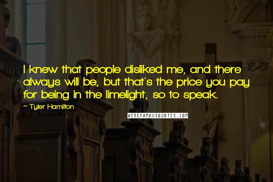 Tyler Hamilton Quotes: I knew that people disliked me, and there always will be, but that's the price you pay for being in the limelight, so to speak.