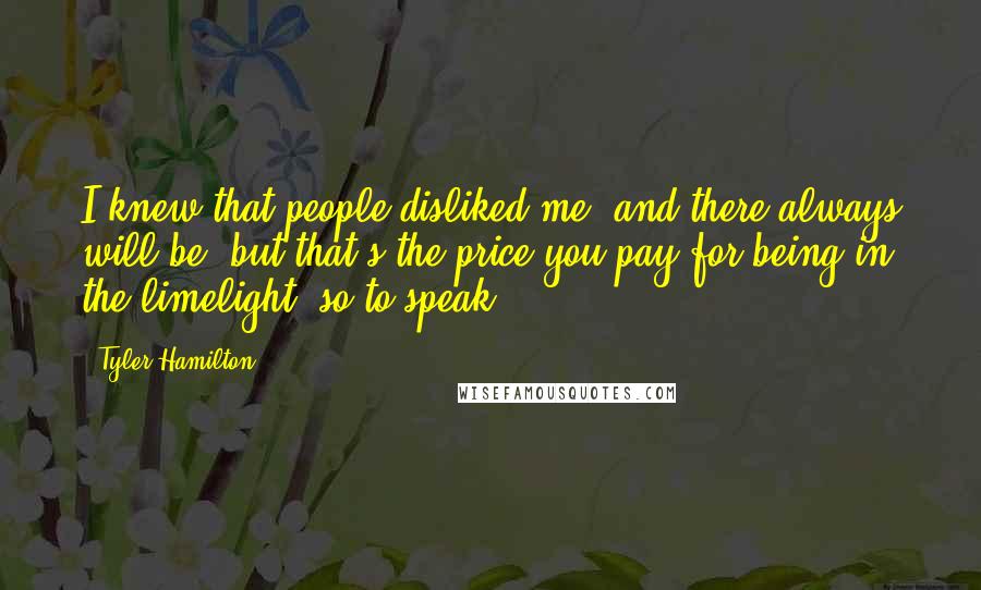 Tyler Hamilton Quotes: I knew that people disliked me, and there always will be, but that's the price you pay for being in the limelight, so to speak.