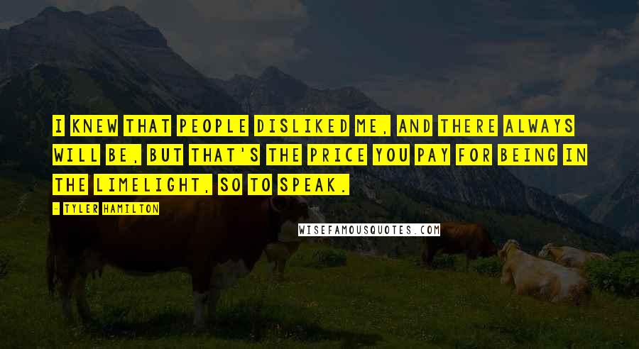 Tyler Hamilton Quotes: I knew that people disliked me, and there always will be, but that's the price you pay for being in the limelight, so to speak.