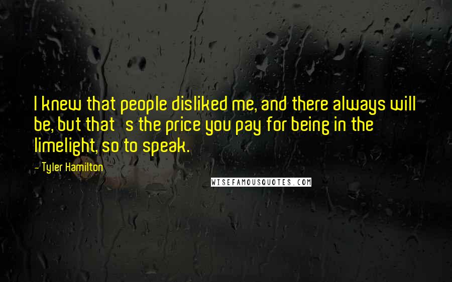 Tyler Hamilton Quotes: I knew that people disliked me, and there always will be, but that's the price you pay for being in the limelight, so to speak.