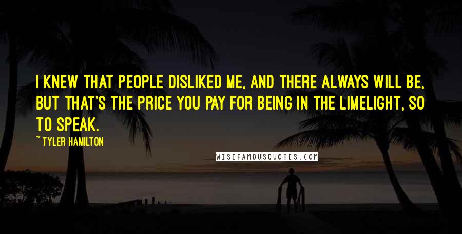 Tyler Hamilton Quotes: I knew that people disliked me, and there always will be, but that's the price you pay for being in the limelight, so to speak.