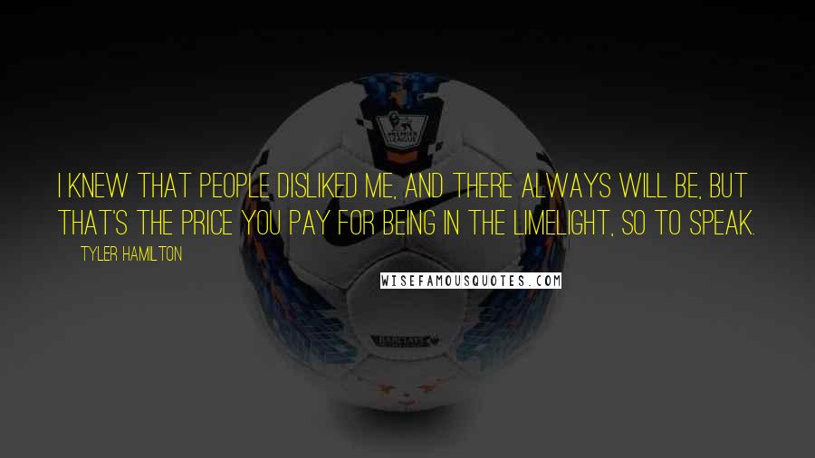 Tyler Hamilton Quotes: I knew that people disliked me, and there always will be, but that's the price you pay for being in the limelight, so to speak.