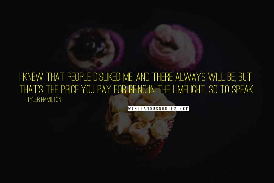 Tyler Hamilton Quotes: I knew that people disliked me, and there always will be, but that's the price you pay for being in the limelight, so to speak.