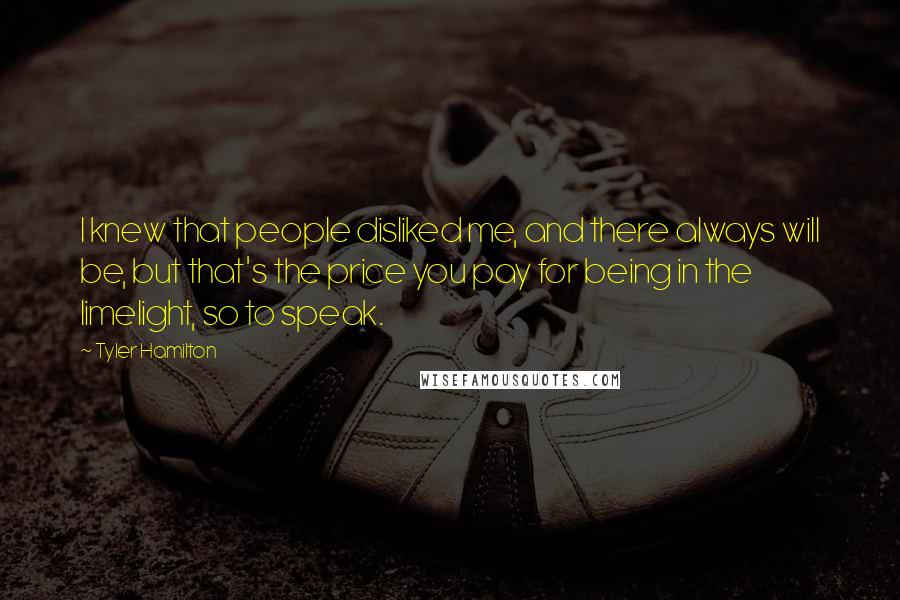 Tyler Hamilton Quotes: I knew that people disliked me, and there always will be, but that's the price you pay for being in the limelight, so to speak.