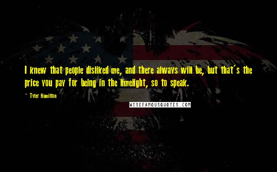 Tyler Hamilton Quotes: I knew that people disliked me, and there always will be, but that's the price you pay for being in the limelight, so to speak.