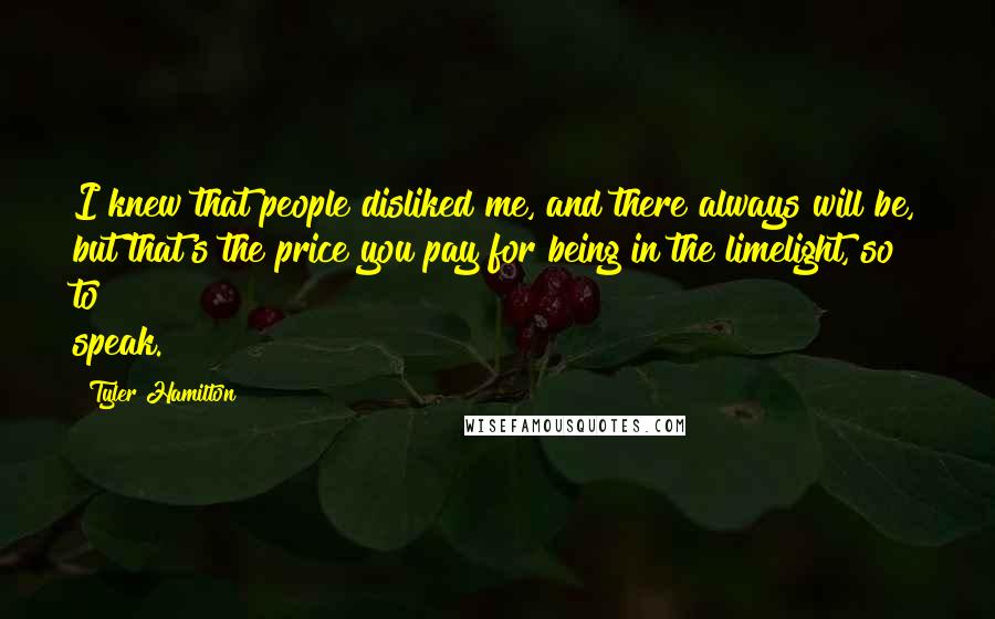 Tyler Hamilton Quotes: I knew that people disliked me, and there always will be, but that's the price you pay for being in the limelight, so to speak.