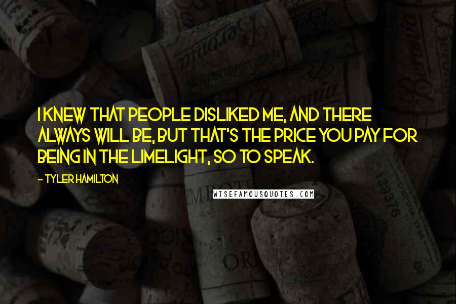 Tyler Hamilton Quotes: I knew that people disliked me, and there always will be, but that's the price you pay for being in the limelight, so to speak.