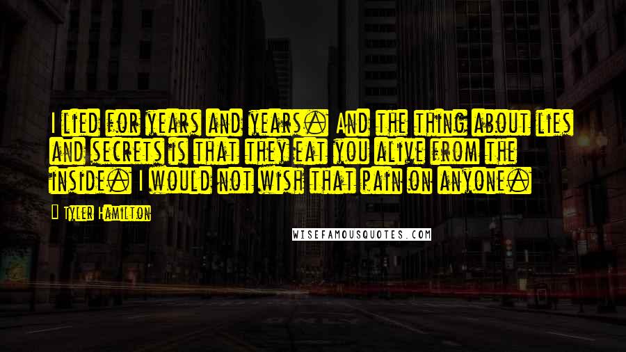 Tyler Hamilton Quotes: I lied for years and years. And the thing about lies and secrets is that they eat you alive from the inside. I would not wish that pain on anyone.