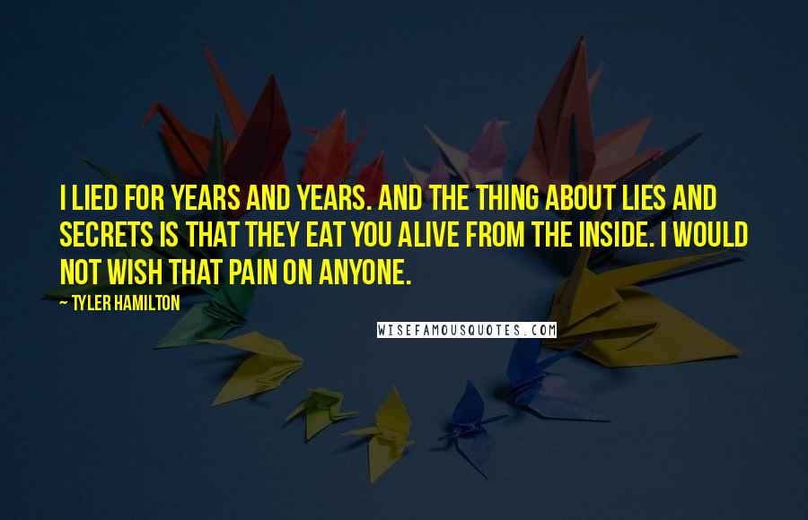 Tyler Hamilton Quotes: I lied for years and years. And the thing about lies and secrets is that they eat you alive from the inside. I would not wish that pain on anyone.