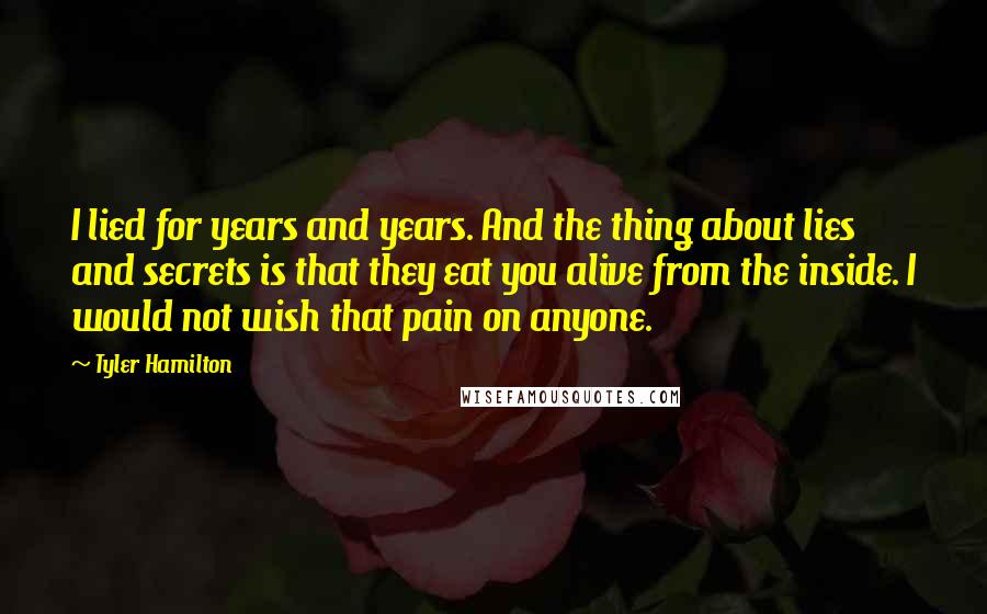 Tyler Hamilton Quotes: I lied for years and years. And the thing about lies and secrets is that they eat you alive from the inside. I would not wish that pain on anyone.