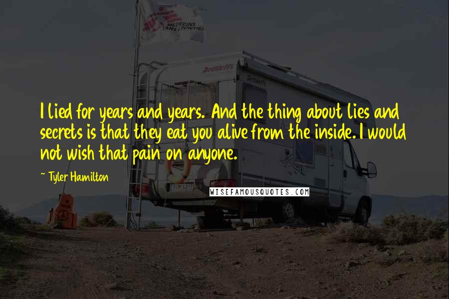 Tyler Hamilton Quotes: I lied for years and years. And the thing about lies and secrets is that they eat you alive from the inside. I would not wish that pain on anyone.