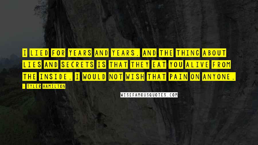 Tyler Hamilton Quotes: I lied for years and years. And the thing about lies and secrets is that they eat you alive from the inside. I would not wish that pain on anyone.