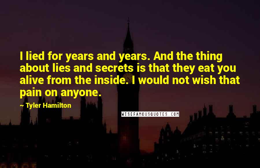 Tyler Hamilton Quotes: I lied for years and years. And the thing about lies and secrets is that they eat you alive from the inside. I would not wish that pain on anyone.