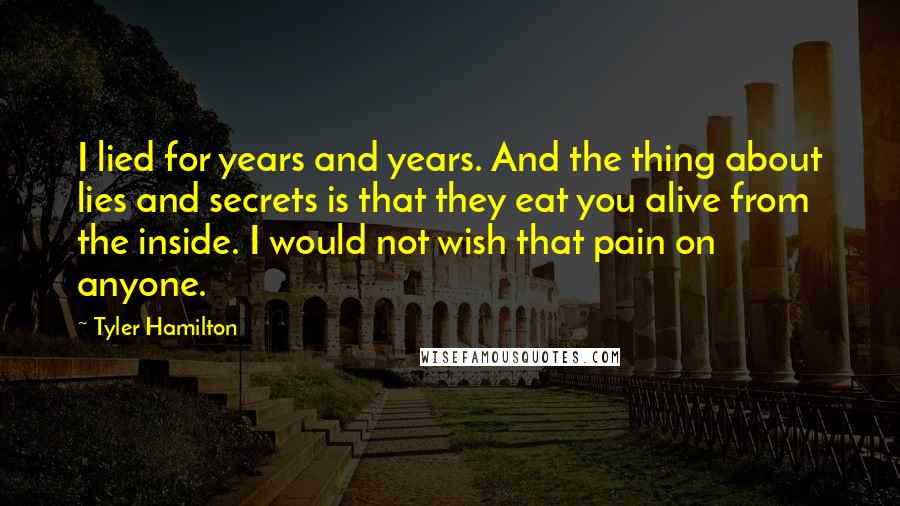 Tyler Hamilton Quotes: I lied for years and years. And the thing about lies and secrets is that they eat you alive from the inside. I would not wish that pain on anyone.