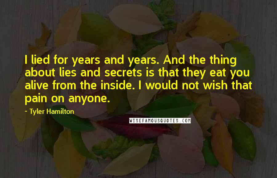 Tyler Hamilton Quotes: I lied for years and years. And the thing about lies and secrets is that they eat you alive from the inside. I would not wish that pain on anyone.