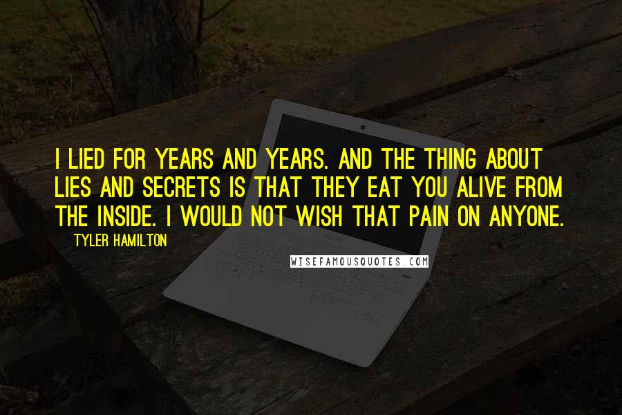 Tyler Hamilton Quotes: I lied for years and years. And the thing about lies and secrets is that they eat you alive from the inside. I would not wish that pain on anyone.