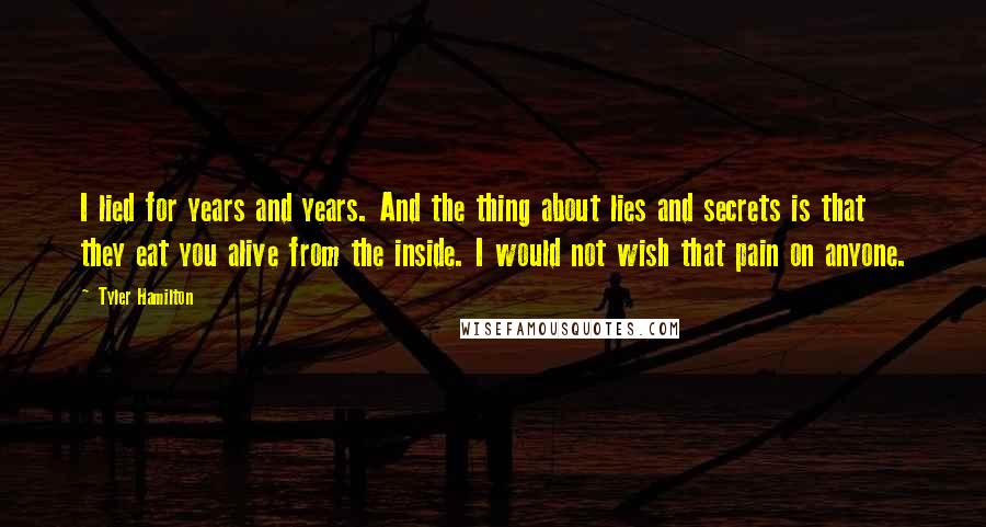 Tyler Hamilton Quotes: I lied for years and years. And the thing about lies and secrets is that they eat you alive from the inside. I would not wish that pain on anyone.