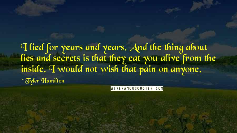 Tyler Hamilton Quotes: I lied for years and years. And the thing about lies and secrets is that they eat you alive from the inside. I would not wish that pain on anyone.