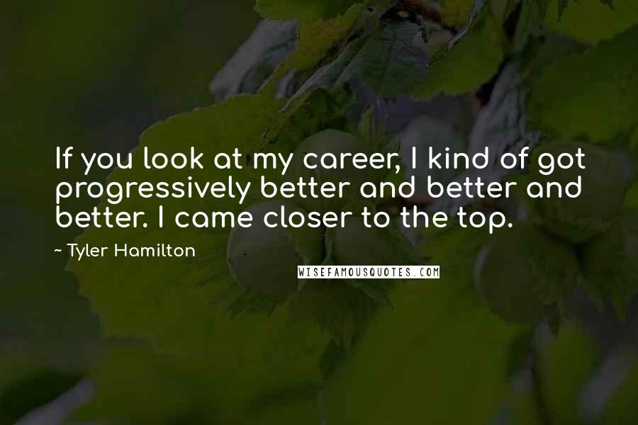 Tyler Hamilton Quotes: If you look at my career, I kind of got progressively better and better and better. I came closer to the top.