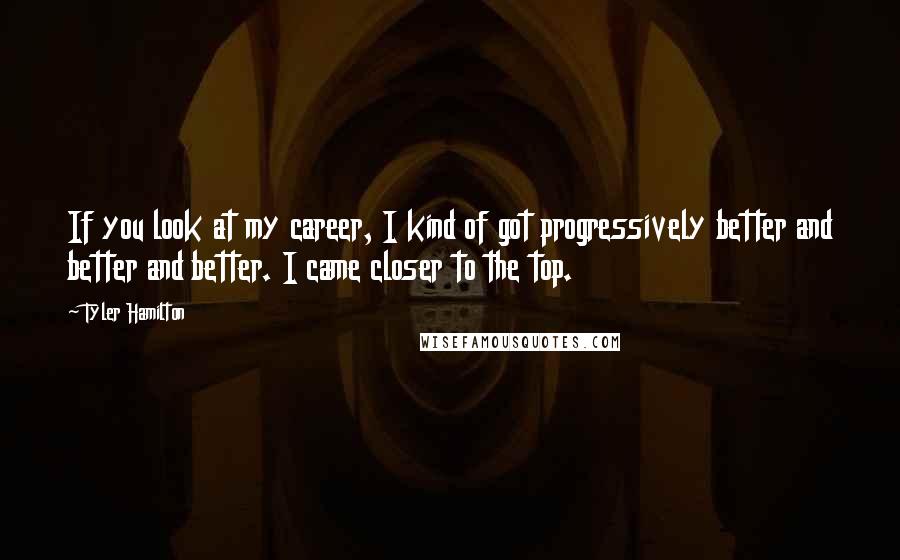 Tyler Hamilton Quotes: If you look at my career, I kind of got progressively better and better and better. I came closer to the top.