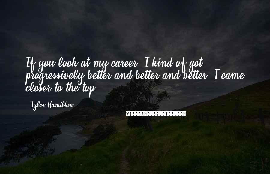 Tyler Hamilton Quotes: If you look at my career, I kind of got progressively better and better and better. I came closer to the top.