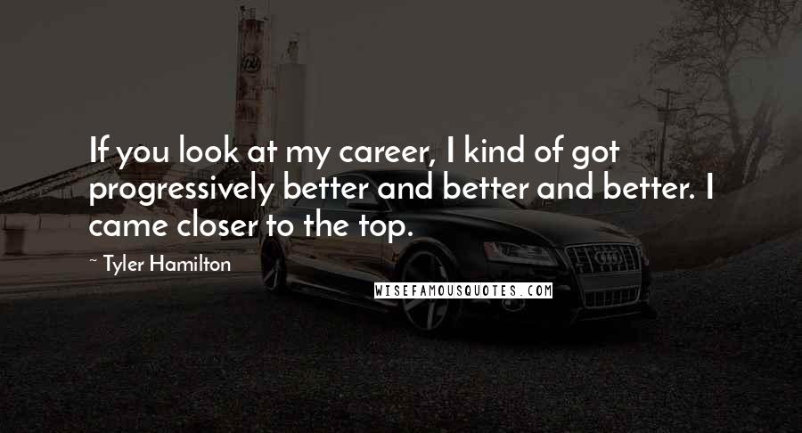 Tyler Hamilton Quotes: If you look at my career, I kind of got progressively better and better and better. I came closer to the top.