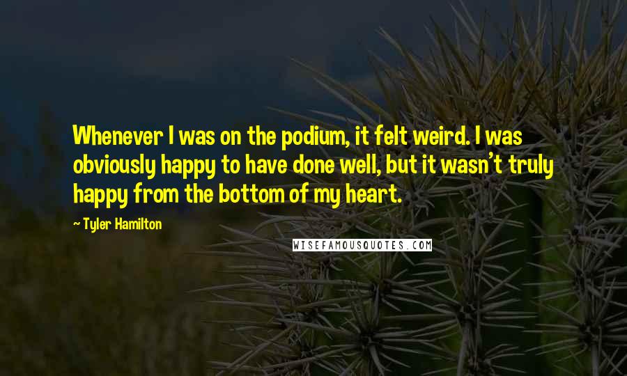 Tyler Hamilton Quotes: Whenever I was on the podium, it felt weird. I was obviously happy to have done well, but it wasn't truly happy from the bottom of my heart.