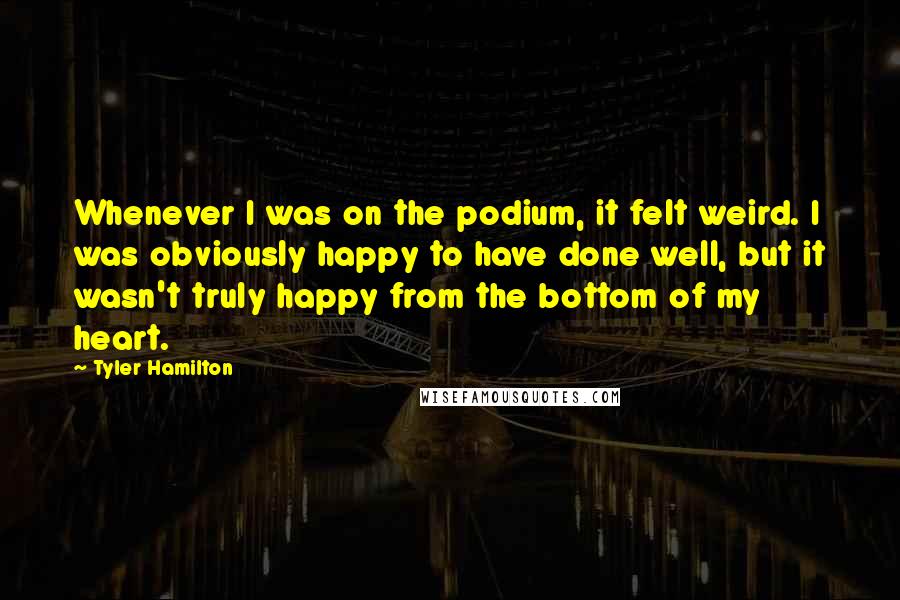 Tyler Hamilton Quotes: Whenever I was on the podium, it felt weird. I was obviously happy to have done well, but it wasn't truly happy from the bottom of my heart.