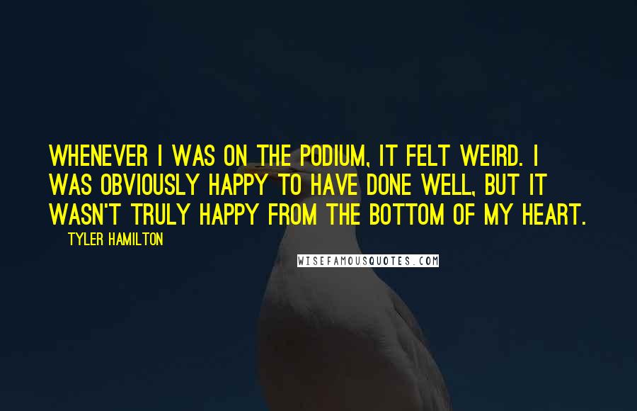 Tyler Hamilton Quotes: Whenever I was on the podium, it felt weird. I was obviously happy to have done well, but it wasn't truly happy from the bottom of my heart.