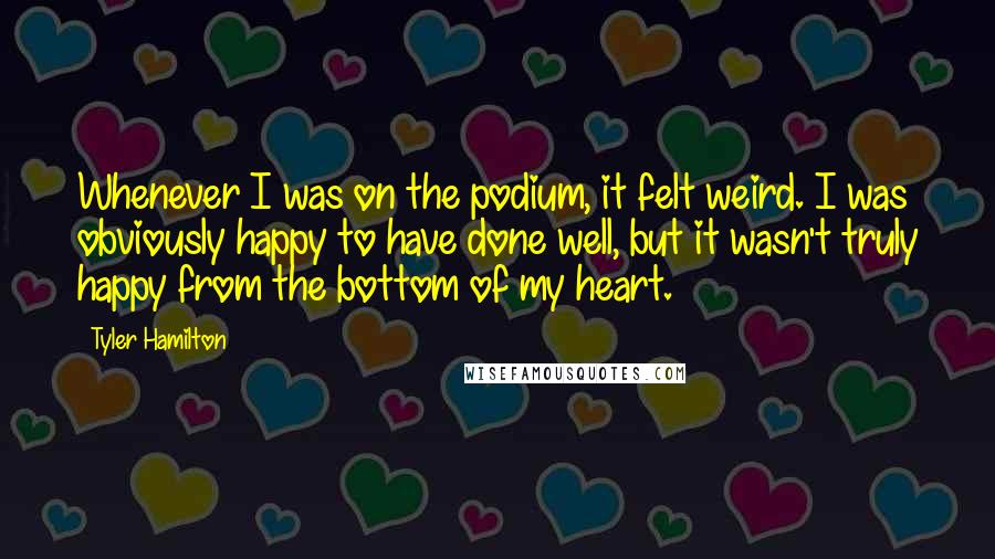 Tyler Hamilton Quotes: Whenever I was on the podium, it felt weird. I was obviously happy to have done well, but it wasn't truly happy from the bottom of my heart.