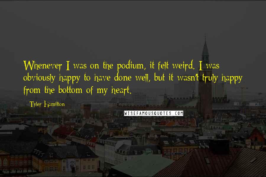 Tyler Hamilton Quotes: Whenever I was on the podium, it felt weird. I was obviously happy to have done well, but it wasn't truly happy from the bottom of my heart.