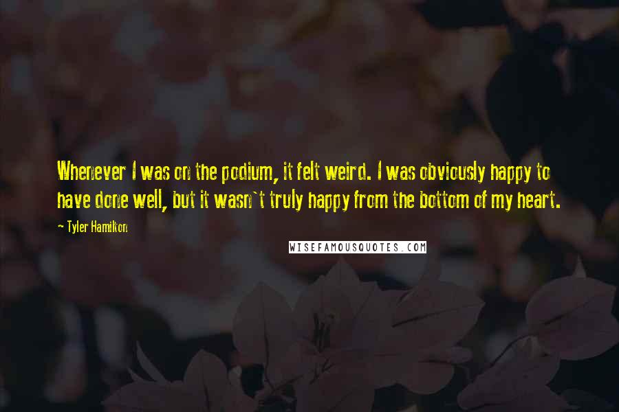 Tyler Hamilton Quotes: Whenever I was on the podium, it felt weird. I was obviously happy to have done well, but it wasn't truly happy from the bottom of my heart.