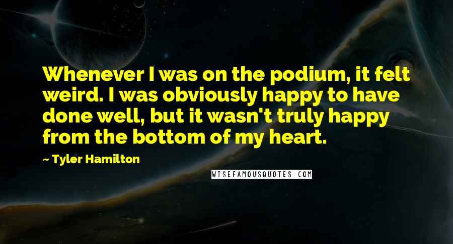 Tyler Hamilton Quotes: Whenever I was on the podium, it felt weird. I was obviously happy to have done well, but it wasn't truly happy from the bottom of my heart.