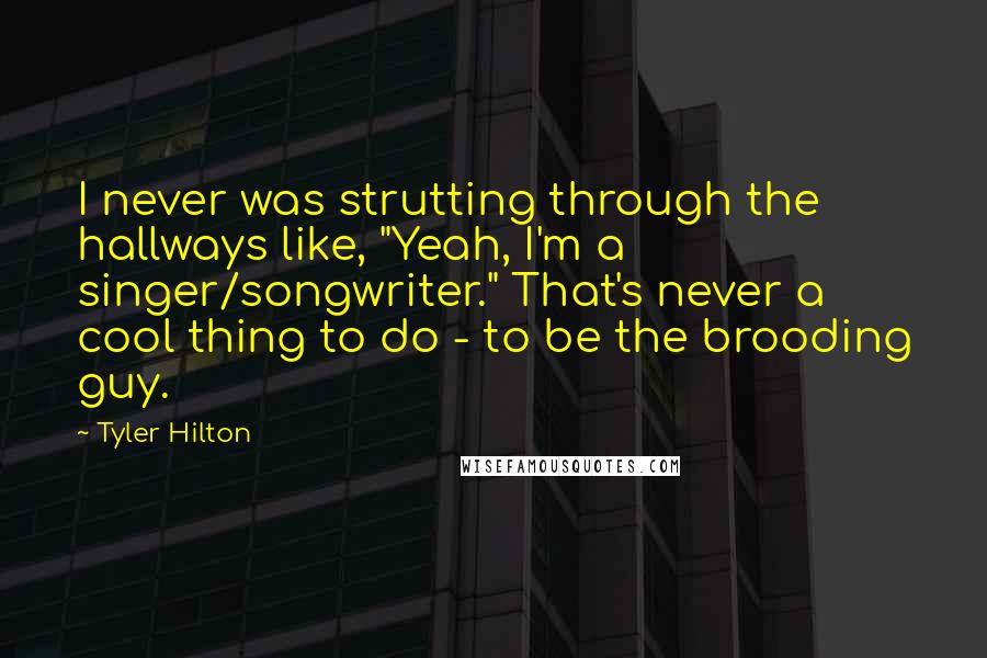 Tyler Hilton Quotes: I never was strutting through the hallways like, "Yeah, I'm a singer/songwriter." That's never a cool thing to do - to be the brooding guy.