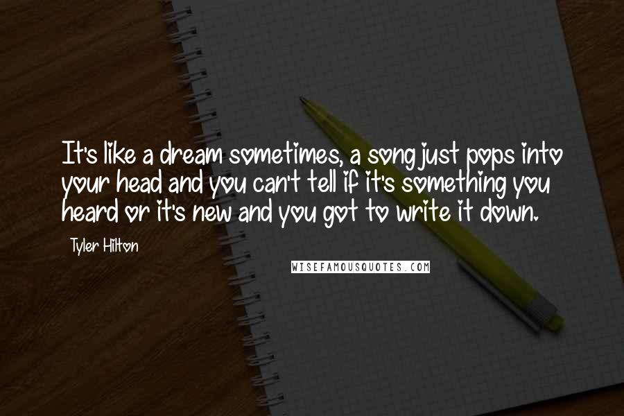 Tyler Hilton Quotes: It's like a dream sometimes, a song just pops into your head and you can't tell if it's something you heard or it's new and you got to write it down.