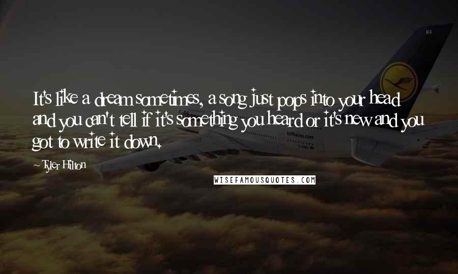 Tyler Hilton Quotes: It's like a dream sometimes, a song just pops into your head and you can't tell if it's something you heard or it's new and you got to write it down.
