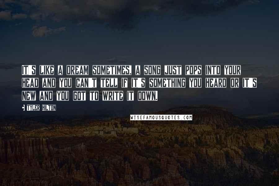 Tyler Hilton Quotes: It's like a dream sometimes, a song just pops into your head and you can't tell if it's something you heard or it's new and you got to write it down.