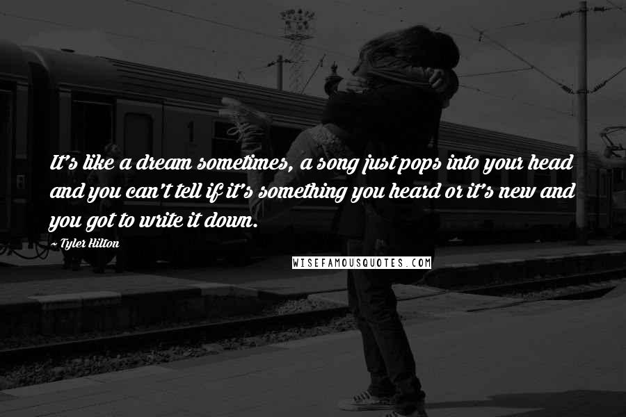 Tyler Hilton Quotes: It's like a dream sometimes, a song just pops into your head and you can't tell if it's something you heard or it's new and you got to write it down.