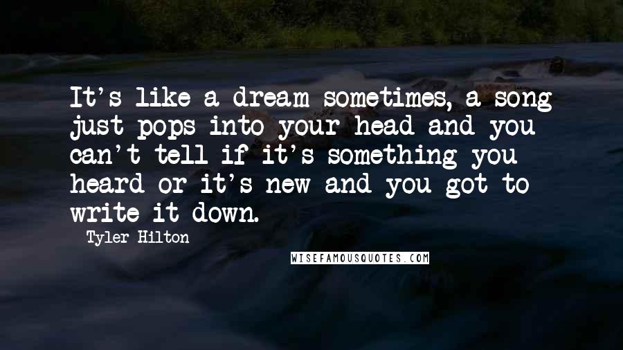 Tyler Hilton Quotes: It's like a dream sometimes, a song just pops into your head and you can't tell if it's something you heard or it's new and you got to write it down.