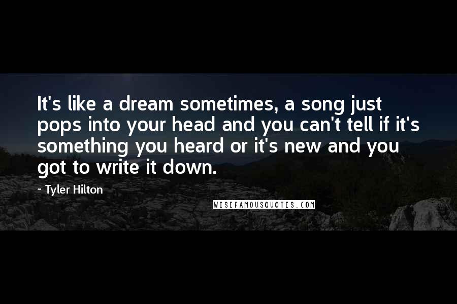 Tyler Hilton Quotes: It's like a dream sometimes, a song just pops into your head and you can't tell if it's something you heard or it's new and you got to write it down.