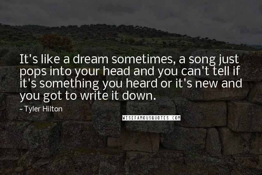 Tyler Hilton Quotes: It's like a dream sometimes, a song just pops into your head and you can't tell if it's something you heard or it's new and you got to write it down.