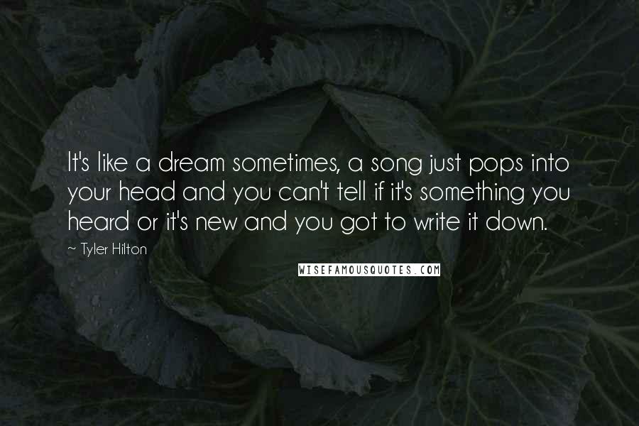 Tyler Hilton Quotes: It's like a dream sometimes, a song just pops into your head and you can't tell if it's something you heard or it's new and you got to write it down.