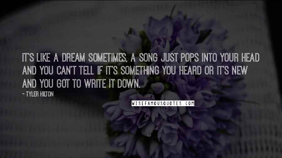 Tyler Hilton Quotes: It's like a dream sometimes, a song just pops into your head and you can't tell if it's something you heard or it's new and you got to write it down.