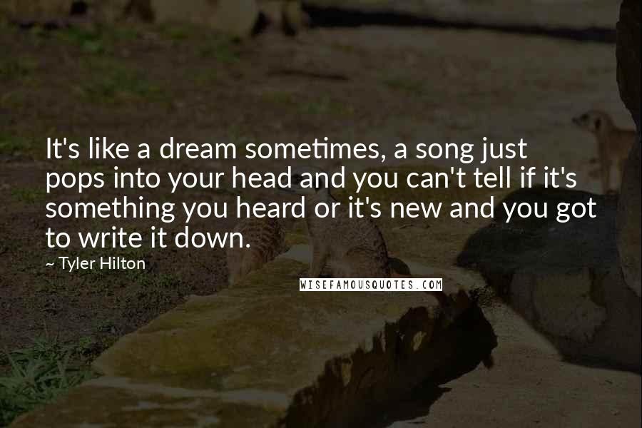 Tyler Hilton Quotes: It's like a dream sometimes, a song just pops into your head and you can't tell if it's something you heard or it's new and you got to write it down.