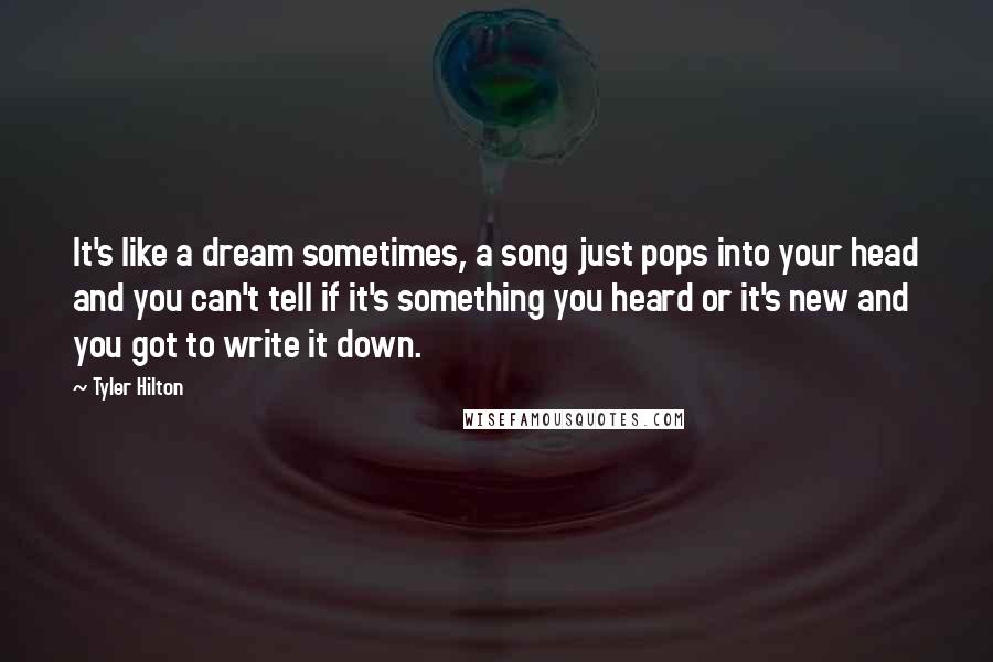 Tyler Hilton Quotes: It's like a dream sometimes, a song just pops into your head and you can't tell if it's something you heard or it's new and you got to write it down.